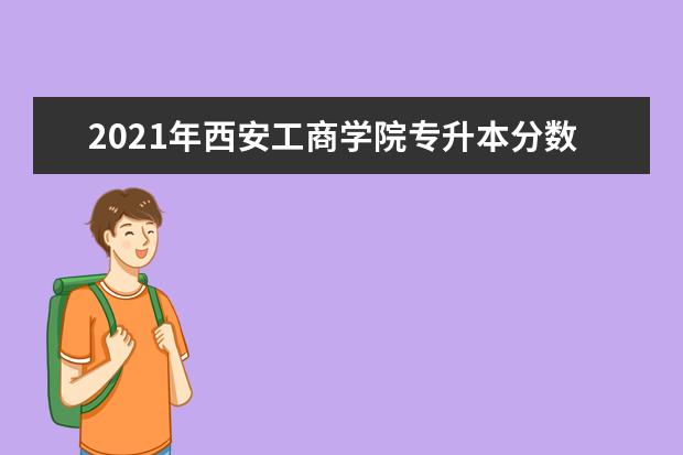 2021年西安工商学院专升本分数线是多少？