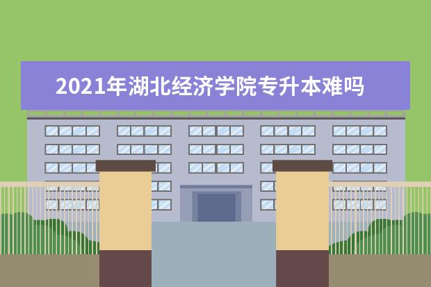 2021年湖北经济学院专升本难吗？录取率是多少？