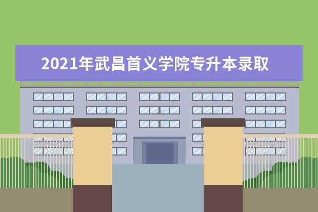 2021年武昌首义学院专升本录取率是多少?报考人数是多少?