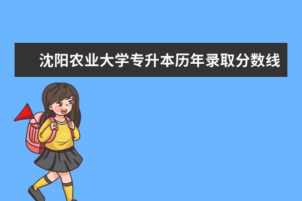 沈阳农业大学专升本历年录取分数线汇总一览表（2017-2021）