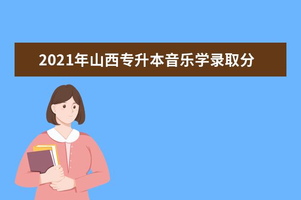 2021年山西专升本音乐学录取分数线汇总表一览！