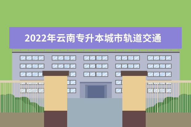 2022年云南专升本城市轨道交通信号技术可以报考哪些学校?