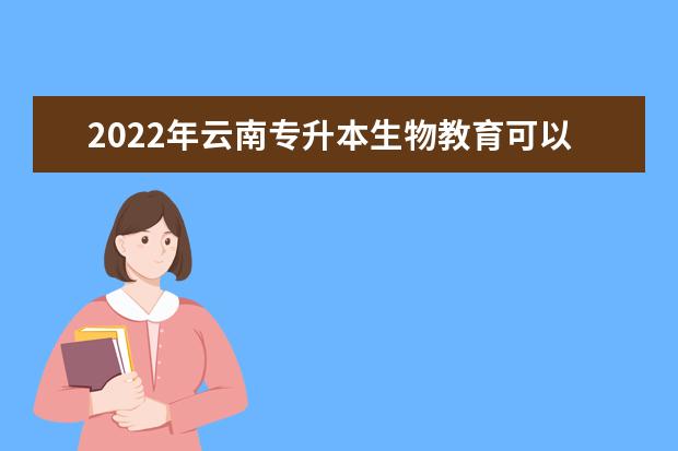 2022年云南专升本生物教育可以报考学校及专业是哪些?