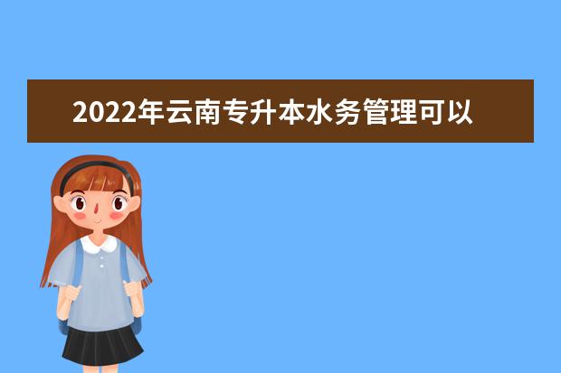 2022年云南专升本水务管理可以报考哪些学校？招生院校是什么？