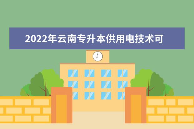 2022年云南专升本供用电技术可以报考哪些学校及专业?