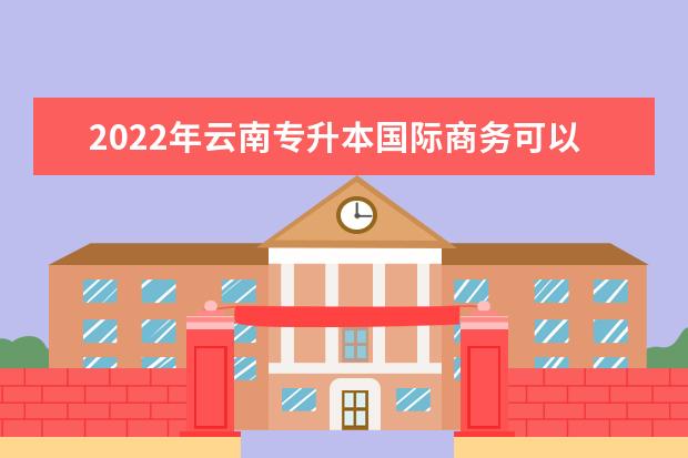 2022年云南专升本国际商务可以报考哪些学校？