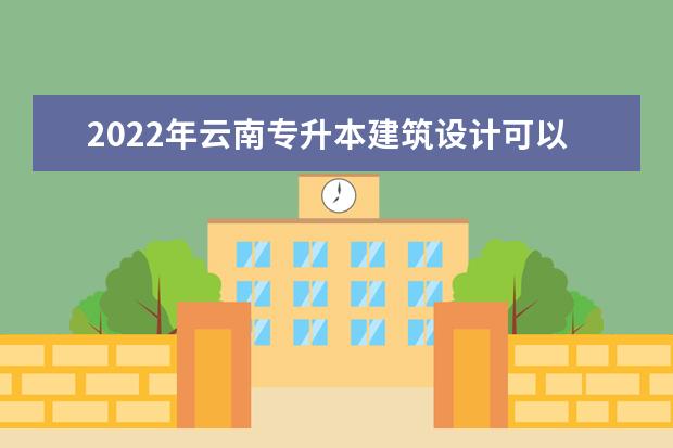 2022年云南专升本建筑设计可以报考哪些本科学校及专业?