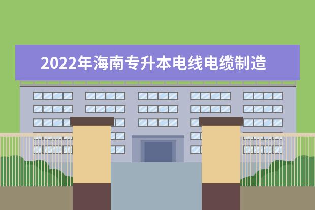 2022年海南专升本电线电缆制造技术专业报考本科院校及专业对照表一览