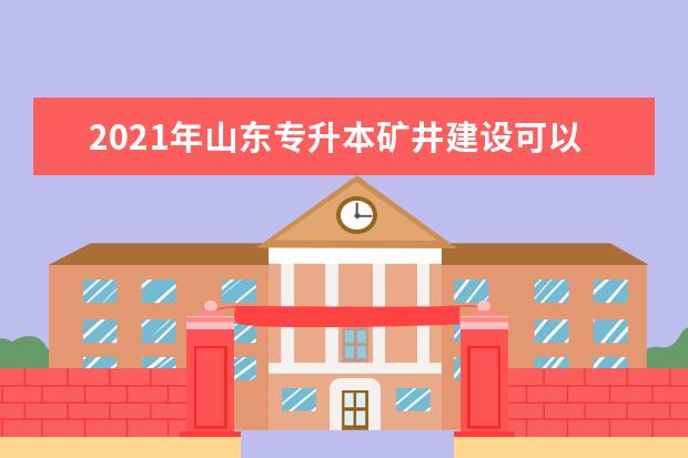 2021年山东专升本矿井建设可以报考哪些本科院校与本科专业？