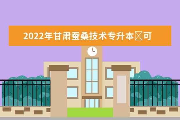 2022年甘肃蚕桑技术专升本​可以报考本科院校及专业有哪些？