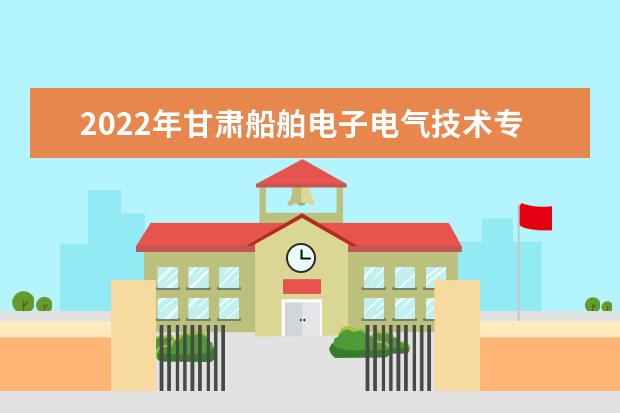 2022年甘肃船舶电子电气技术专升本​可以报考本科院校及专业有哪些？