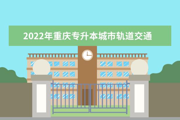 2022年重庆专升本城市轨道交通工程技术专业可以报考哪些本科院校及专业？