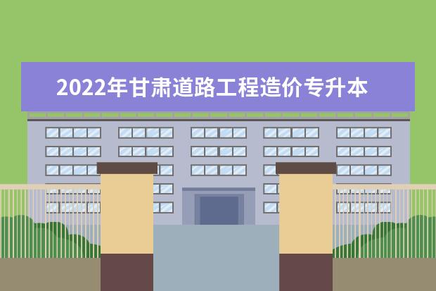 2022年甘肃道路工程造价专升本​可以报考本科院校及专业有哪些？