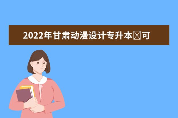 2022年甘肃动漫设计专升本​可以报考本科院校及专业有哪些？