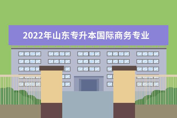 2022年山东专升本国际商务专业可以报考本科院校及专业汇总一览表