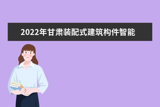 2022年甘肃装配式建筑构件智能制造技术专升本可以报考院校及专业有哪些？