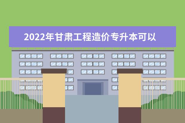 2022年甘肃工程造价专升本可以报考本科院校及专业有哪些？