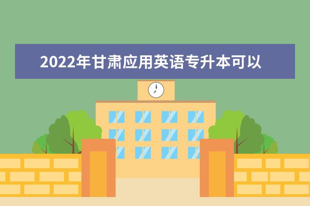 2022年甘肃应用英语专升本可以报考院校及专业有哪些？