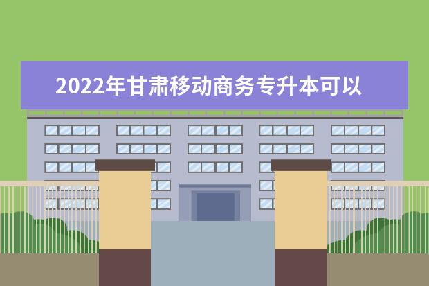 2022年甘肃移动商务专升本可以报考院校及专业有哪些？