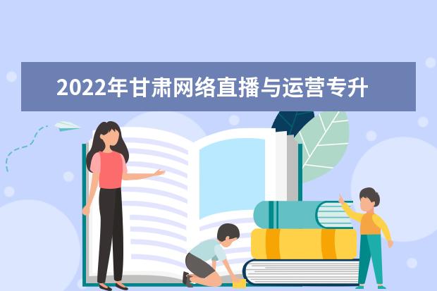 2022年甘肃网络直播与运营专升本可以报考院校及专业有哪些？