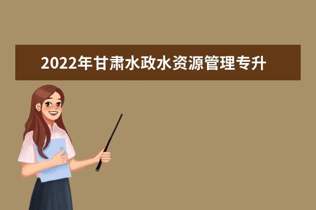 2022年甘肃水政水资源管理专升本可以报考院校及专业有哪些？