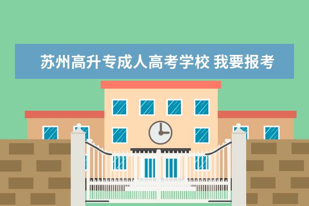 苏州高升专成人高考学校 我要报考成人高考,我是报:高升专比较好还是高升本比...