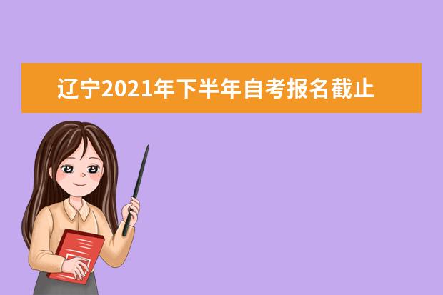 辽宁2021年下半年自考报名截止时间是什么时候