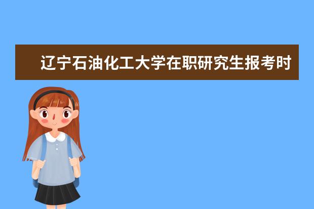 辽宁石油化工大学在职研究生报考时间在什么时候？