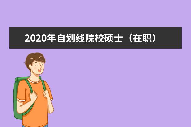 2020年自划线院校硕士（在职）研究生初试分数线汇总