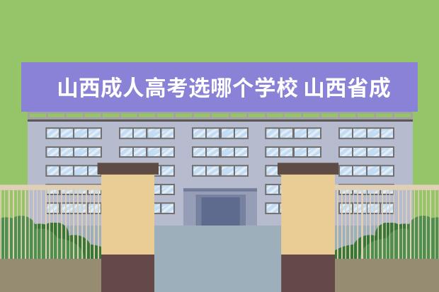 山西成人高考选哪个学校 山西省成人高考报名时间2021?