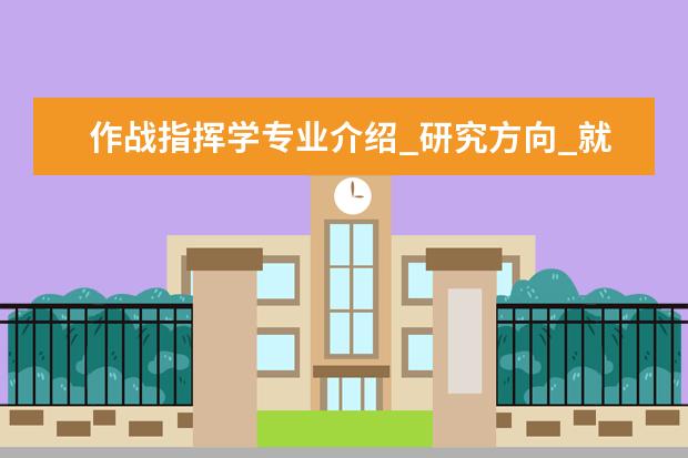 作战指挥学专业介绍_研究方向_就业前景分析 建筑技术科学专业介绍_研究方向_就业前景分析