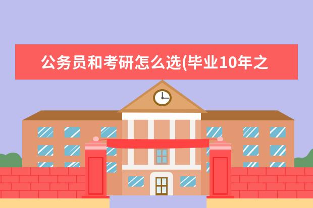 公务员和考研怎么选(毕业10年之后才真正感受到研究生和公务员的差距) 考研究生的目的(为什么选择考研)