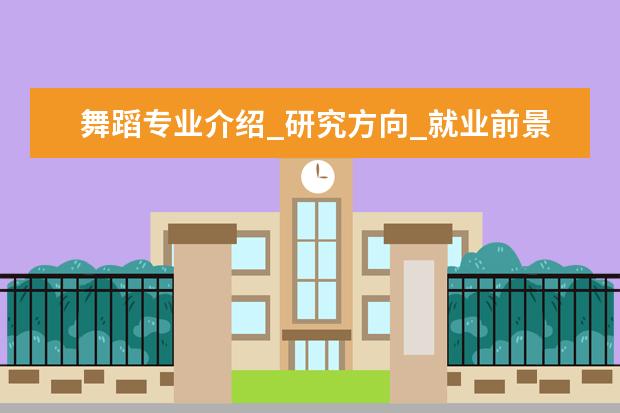 舞蹈专业介绍_研究方向_就业前景分析 阿拉伯语语言文学专业介绍_就业前景分析