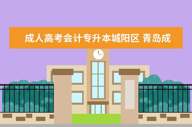 成人高考会计专升本城阳区 青岛成人高考专升本怎么报名?学制几年?费用怎么样? ...