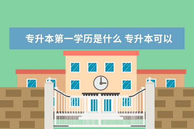 专升本第一学历是什么 专升本可以报考哪些大学