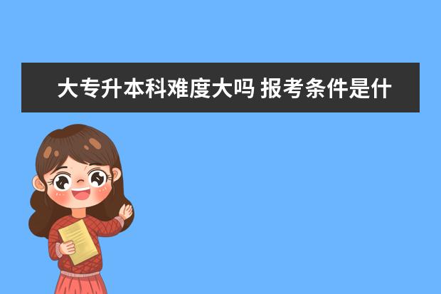 大专升本科难度大吗 报考条件是什么