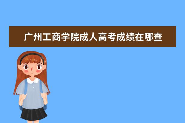 广州工商学院成人高考成绩在哪查 广州成人大专有哪些