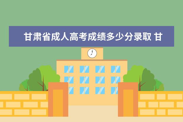 甘肃省成人高考成绩多少分录取 甘肃省成人高考能报哪些大学?