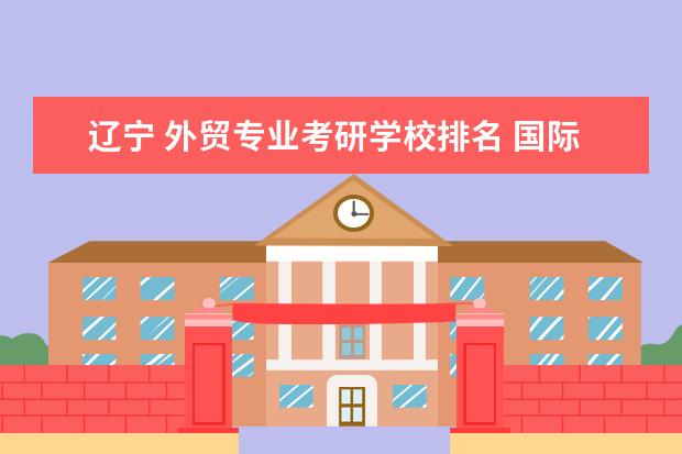 辽宁 外贸专业考研学校排名 国际贸易考研哪些学校比较好?历年分数线?