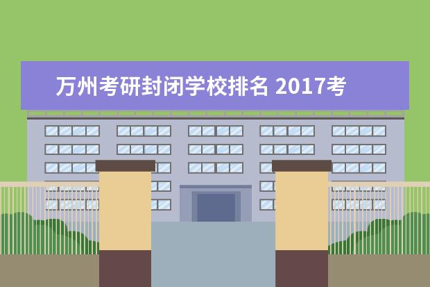 万州考研封闭学校排名 2017考研 去不了重庆万州区现场确认 报名费还能退么...