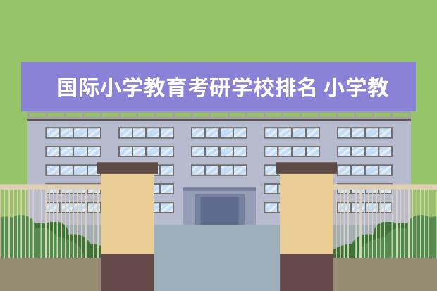 国际小学教育考研学校排名 小学教育考研哪个院校好考上