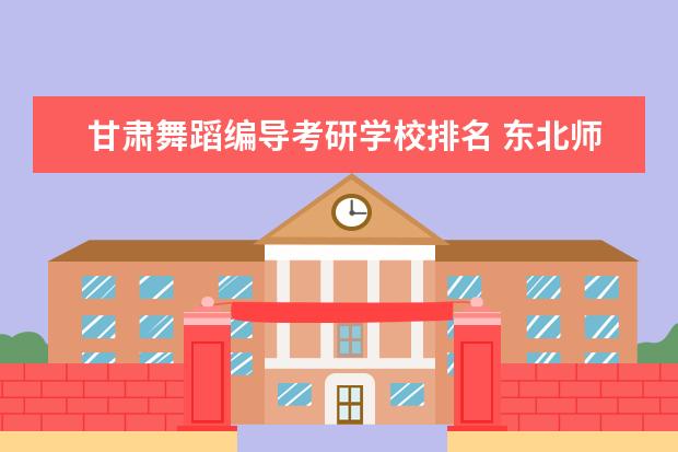 甘肃舞蹈编导考研学校排名 东北师范大学舞蹈编导专业考研分数