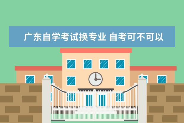 广东自学考试换专业 自考可不可以改专业?