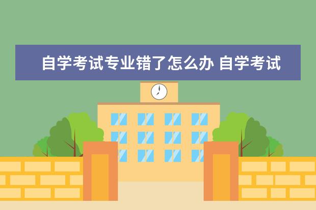 自学考试专业错了怎么办 自学考试中途能换专业吗?