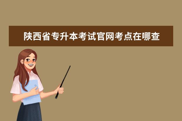 陕西省专升本考试官网考点在哪查 河南专升本考试考点在哪里查询?