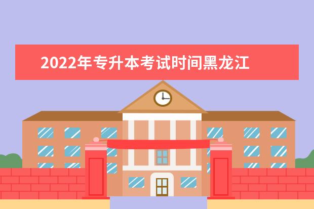2022年专升本考试时间黑龙江 专升本考试时间2022年具体时间