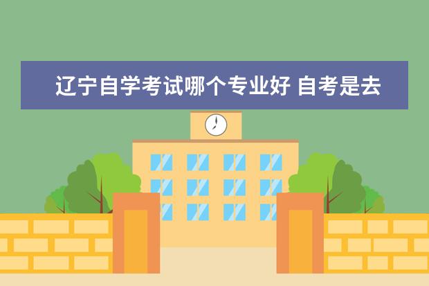 辽宁自学考试哪个专业好 自考是去辽宁大学还是去大连外国语好呢?