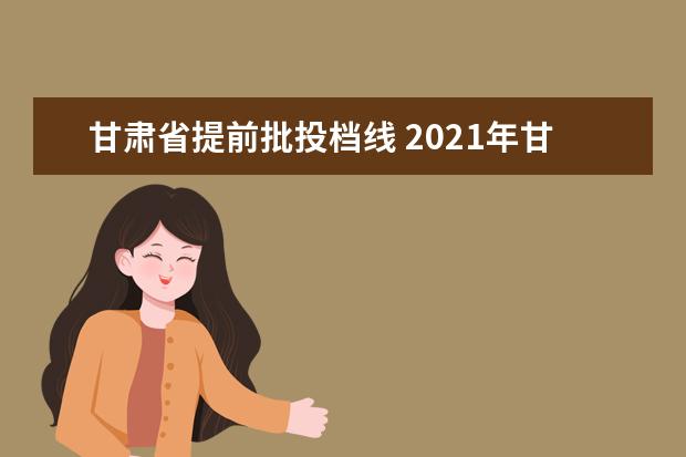 甘肃省提前批投档线 2021年甘肃省提前批的学校有哪些?附甘肃省提前批投...