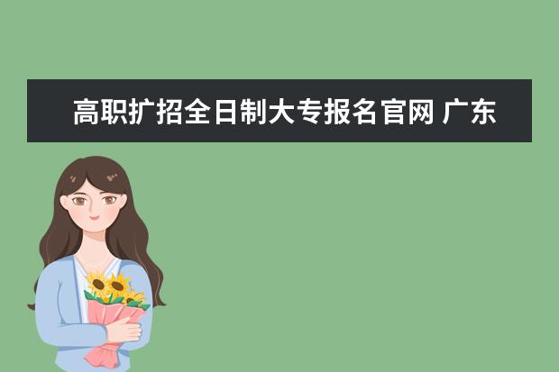 高职扩招全日制大专报名官网 广东省怎么报考高职扩招全日制大专啊?