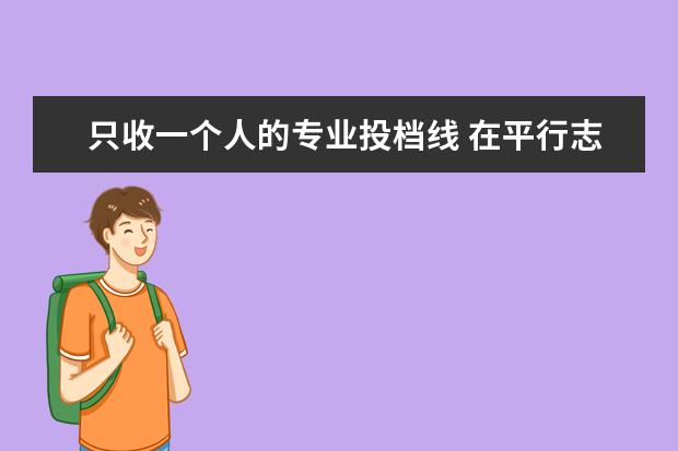 只收一个人的专业投档线 在平行志愿中,有的学校只有一个专业招生若我没到该...